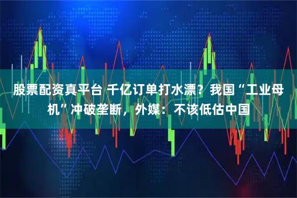 股票配资真平台 千亿订单打水漂？我国“工业母机”冲破垄断，外媒：不该低估中国