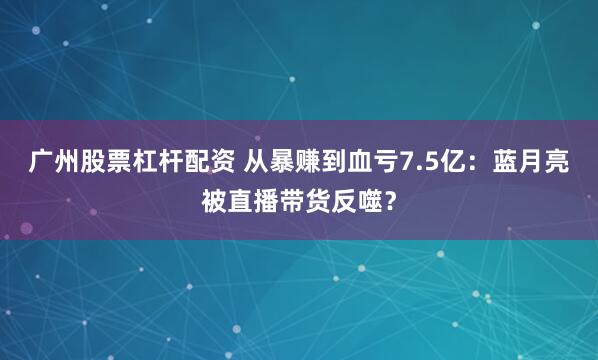 广州股票杠杆配资 从暴赚到血亏7.5亿：蓝月亮被直播带货反噬？