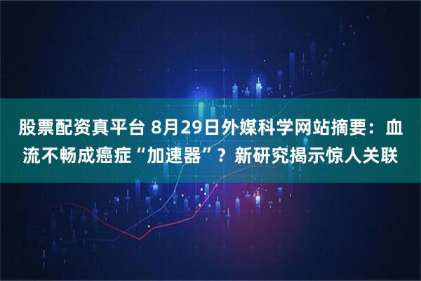 股票配资真平台 8月29日外媒科学网站摘要：血流不畅成癌症“加速器”？新研究揭示惊人关联