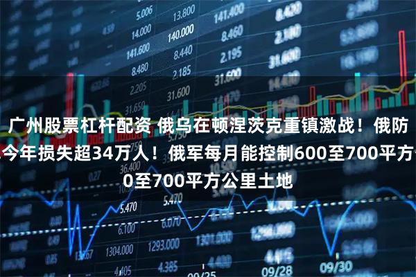 广州股票杠杆配资 俄乌在顿涅茨克重镇激战！俄防长：乌军今年损失超34万人！俄军每月能控制600至700平方公里土地