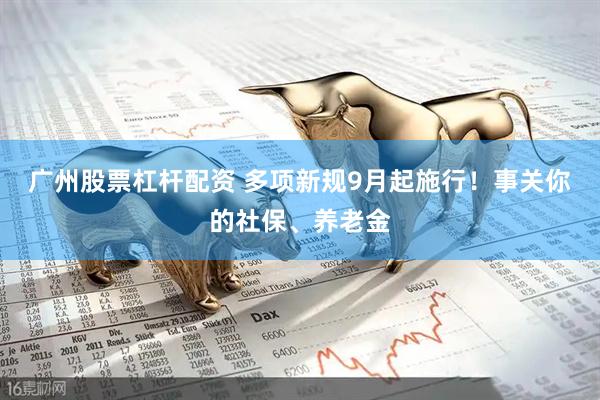 广州股票杠杆配资 多项新规9月起施行！事关你的社保、养老金