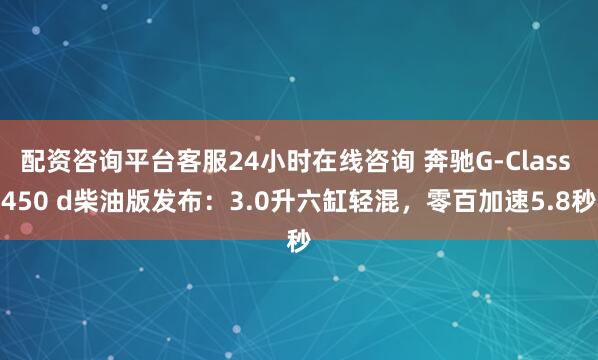 配资咨询平台客服24小时在线咨询 奔驰G-Class 450 d柴油版发布：3.0升六缸轻混，零百加速5.8秒