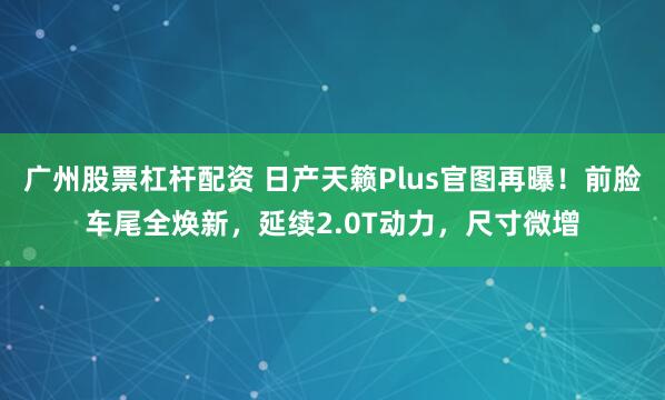 广州股票杠杆配资 日产天籁Plus官图再曝！前脸车尾全焕新，延续2.0T动力，尺寸微增