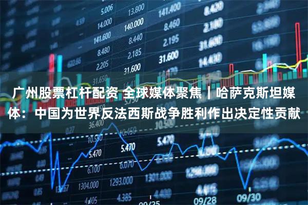 广州股票杠杆配资 全球媒体聚焦｜哈萨克斯坦媒体：中国为世界反法西斯战争胜利作出决定性贡献