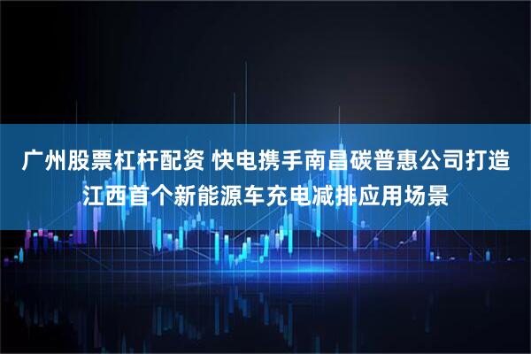 广州股票杠杆配资 快电携手南昌碳普惠公司打造江西首个新能源车充电减排应用场景