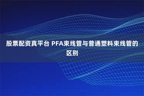 股票配资真平台 PFA束线管与普通塑料束线管的区别