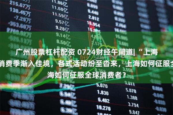 广州股票杠杆配资 0724财经午间道| “上海之夏”国际消费季渐入佳境，各式活动纷至沓来，上海如何征服全球消费者？