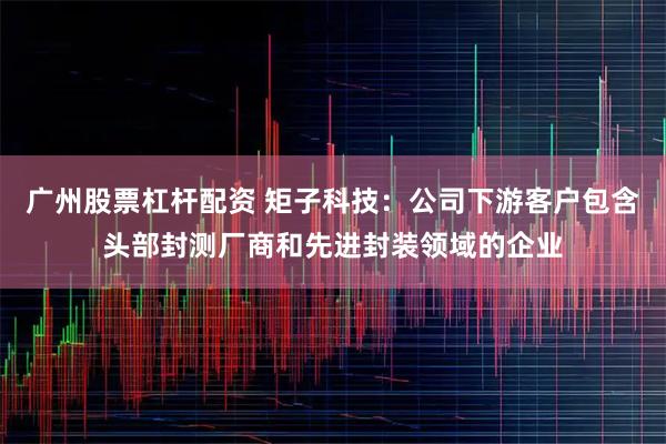广州股票杠杆配资 矩子科技：公司下游客户包含头部封测厂商和先进封装领域的企业