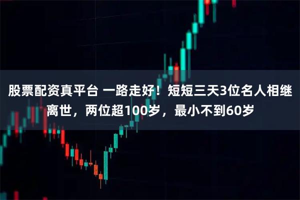 股票配资真平台 一路走好！短短三天3位名人相继离世，两位超100岁，最小不到60岁