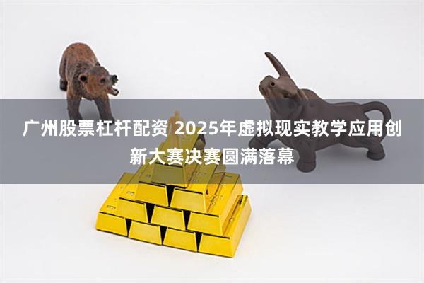 广州股票杠杆配资 2025年虚拟现实教学应用创新大赛决赛圆满落幕