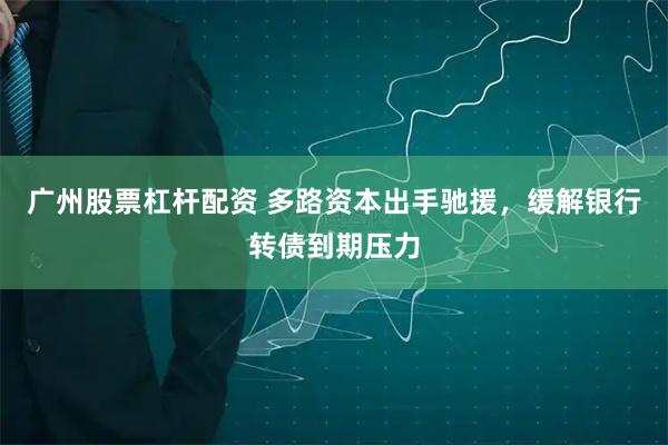 广州股票杠杆配资 多路资本出手驰援，缓解银行转债到期压力