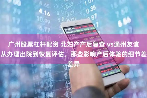 广州股票杠杆配资 北妇产产后复查 vs通州友谊：从办理出院到恢复评估，那些影响产后体验的细节差异