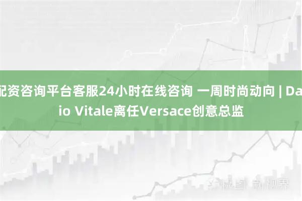 配资咨询平台客服24小时在线咨询 一周时尚动向 | Dario Vitale离任Versace创意总监