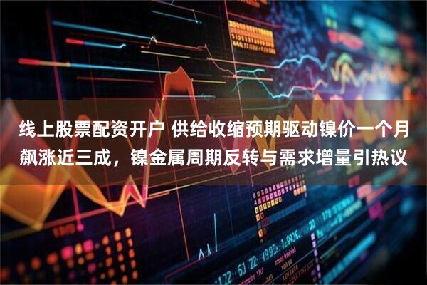 线上股票配资开户 供给收缩预期驱动镍价一个月飙涨近三成，镍金属周期反转与需求增量引热议