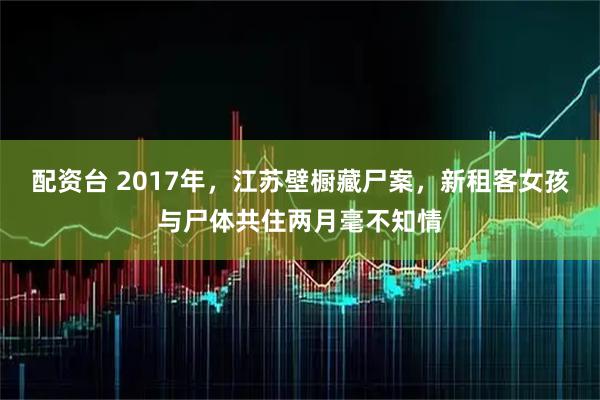配资台 2017年，江苏壁橱藏尸案，新租客女孩与尸体共住两月毫不知情