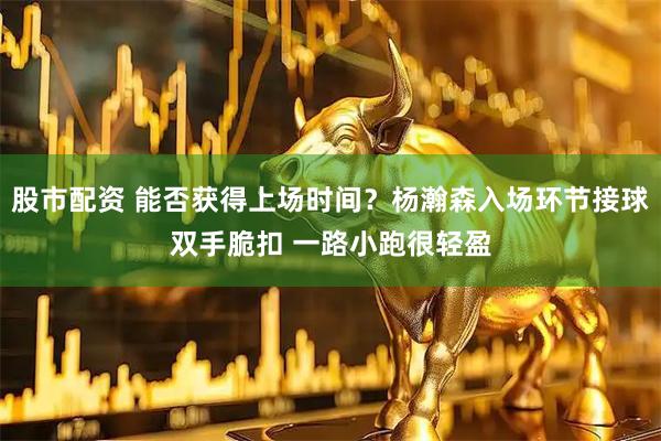 股市配资 能否获得上场时间？杨瀚森入场环节接球双手脆扣 一路小跑很轻盈