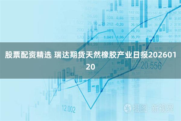 股票配资精选 瑞达期货天然橡胶产业日报20260120