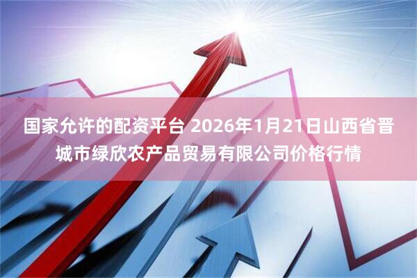 国家允许的配资平台 2026年1月21日山西省晋城市绿欣农产品贸易有限公司价格行情