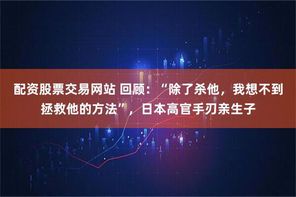 配资股票交易网站 回顾：“除了杀他，我想不到拯救他的方法”，日本高官手刃亲生子