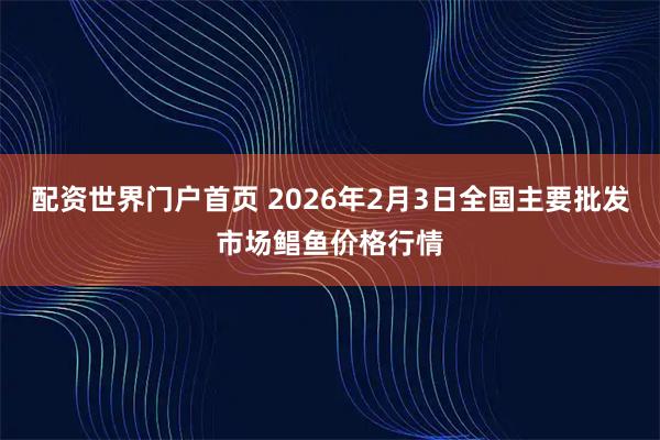 配资世界门户首页 2026年2月3日全国主要批发市场鲳鱼价格行情