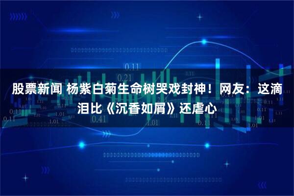 股票新闻 杨紫白菊生命树哭戏封神！网友：这滴泪比《沉香如屑》还虐心