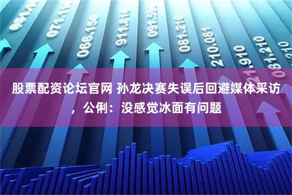 股票配资论坛官网 孙龙决赛失误后回避媒体采访，公俐：没感觉冰面有问题