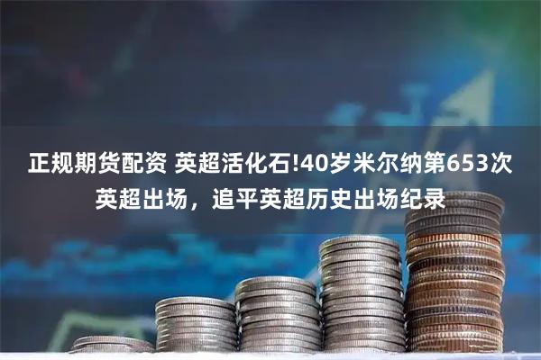 正规期货配资 英超活化石!40岁米尔纳第653次英超出场，追平英超历史出场纪录
