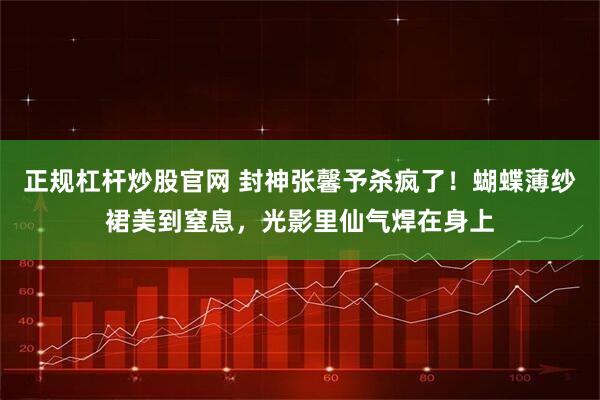 正规杠杆炒股官网 封神张馨予杀疯了！蝴蝶薄纱裙美到窒息，光影里仙气焊在身上