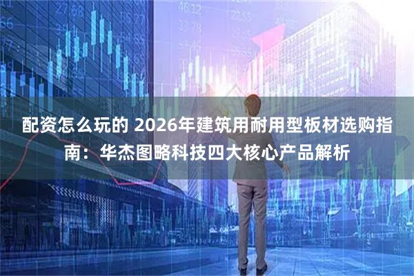 配资怎么玩的 2026年建筑用耐用型板材选购指南：华杰图略科技四大核心产品解析