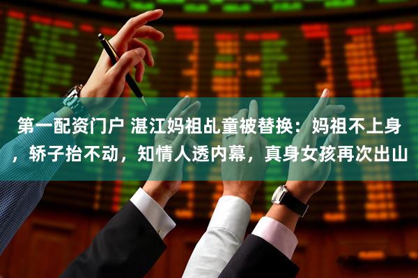 第一配资门户 湛江妈祖乩童被替换：妈祖不上身，轿子抬不动，知情人透内幕，真身女孩再次出山