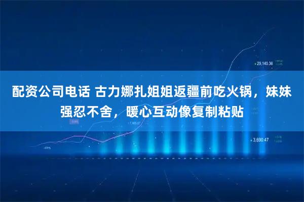配资公司电话 古力娜扎姐姐返疆前吃火锅，妹妹强忍不舍，暖心互动像复制粘贴
