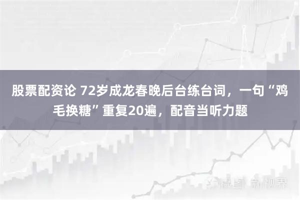股票配资论 72岁成龙春晚后台练台词,一句“鸡毛换糖”重复20遍,配音当听力题