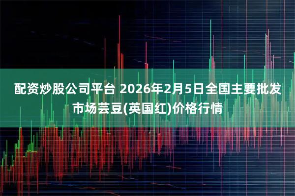 配资炒股公司平台 2026年2月5日全国主要批发市场芸豆(英国红)价格行情