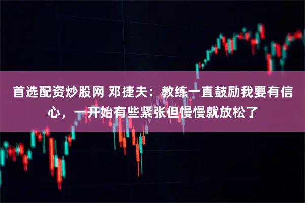首选配资炒股网 邓捷夫：教练一直鼓励我要有信心，一开始有些紧张但慢慢就放松了
