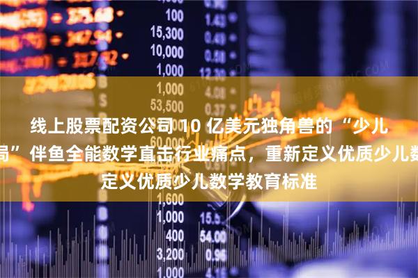 线上股票配资公司 10 亿美元独角兽的 “少儿数学教育破局” 伴鱼全能数学直击行业痛点，重新定义优质少儿数学教育标准