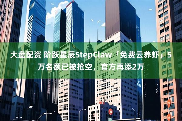 大盘配资 阶跃星辰StepClaw「免费云养虾」5万名额已被抢空，官方再添2万