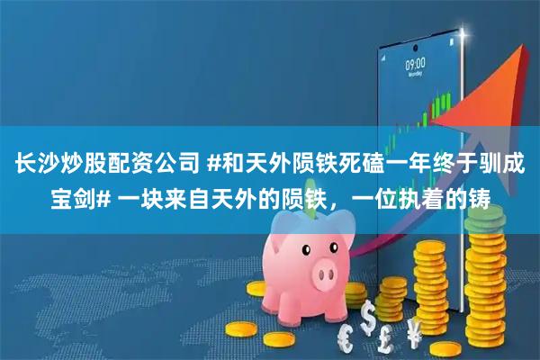 长沙炒股配资公司 #和天外陨铁死磕一年终于驯成宝剑# 一块来自天外的陨铁，一位执着的铸