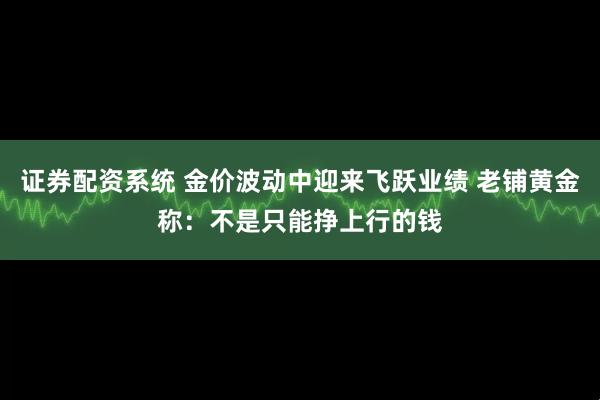 证券配资系统 金价波动中迎来飞跃业绩 老铺黄金称：不是只能挣上行的钱