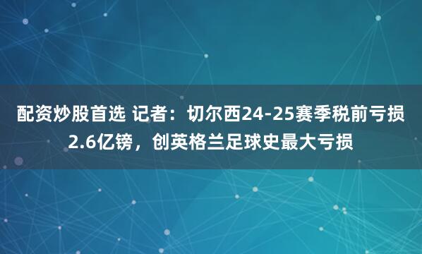 配资炒股首选 记者：切尔西24-25赛季税前亏损2.6亿镑，创英格兰足球史最大亏损
