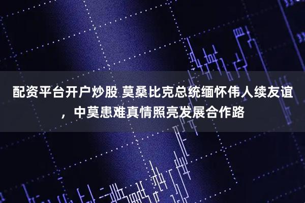 配资平台开户炒股 莫桑比克总统缅怀伟人续友谊，中莫患难真情照亮发展合作路