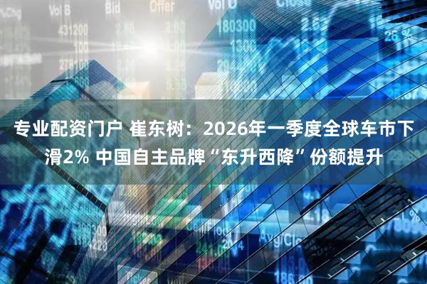 专业配资门户 崔东树：2026年一季度全球车市下滑2% 中国自主品牌“东升西降”份额提升