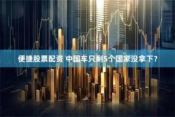 便捷股票配资 中国车只剩5个国家没拿下？