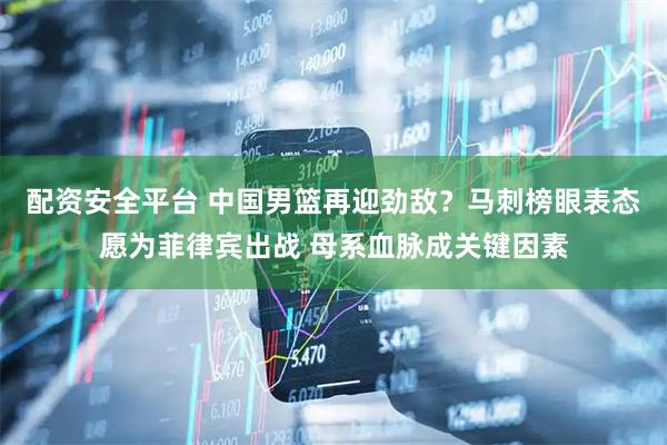 配资安全平台 中国男篮再迎劲敌？马刺榜眼表态愿为菲律宾出战 母系血脉成关键因素