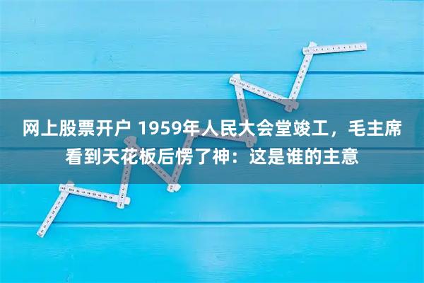 网上股票开户 1959年人民大会堂竣工，毛主席看到天花板后愣了神：这是谁的主意
